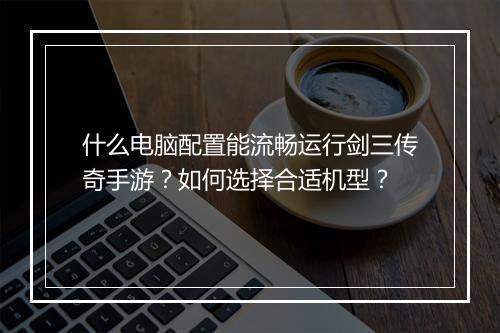 什么电脑配置能流畅运行剑三传奇手游？如何选择合适机型？