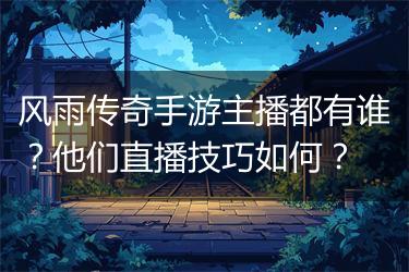 风雨传奇手游主播都有谁？他们直播技巧如何？