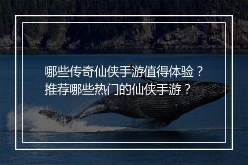 哪些传奇仙侠手游值得体验？推荐哪些热门的仙侠手游？