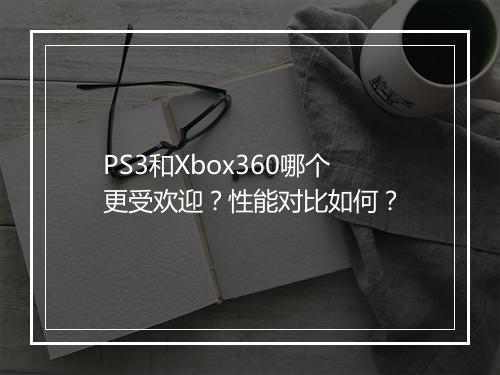 PS3和Xbox360哪个更受欢迎？性能对比如何？