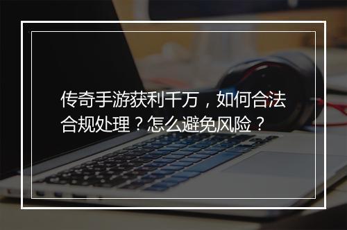 传奇手游获利千万，如何合法合规处理？怎么避免风险？