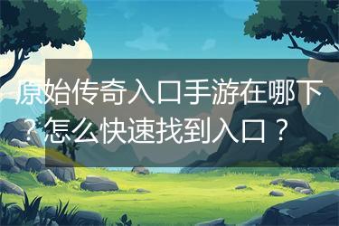 原始传奇入口手游在哪下？怎么快速找到入口？