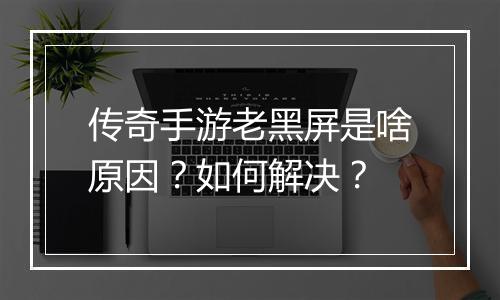 传奇手游老黑屏是啥原因？如何解决？