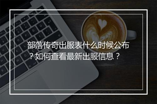 部落传奇出服表什么时候公布？如何查看最新出服信息？