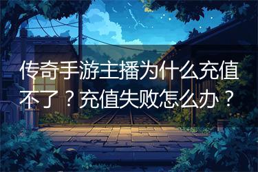 传奇手游主播为什么充值不了？充值失败怎么办？
