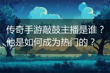 传奇手游敲鼓主播是谁？他是如何成为热门的？