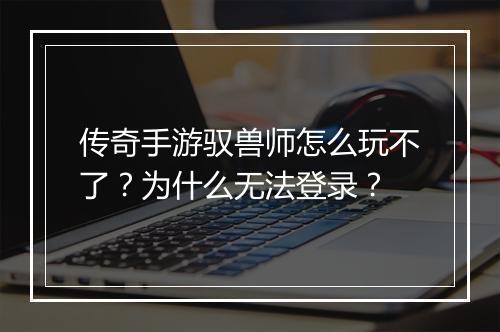 传奇手游驭兽师怎么玩不了？为什么无法登录？