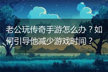 老公玩传奇手游怎么办?如何引导他减少游戏时间?