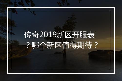 传奇2019新区开服表？哪个新区值得期待？