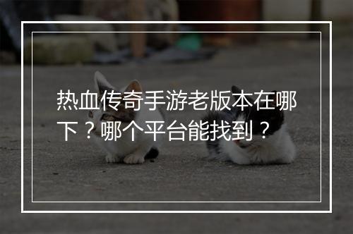 热血传奇手游老版本在哪下？哪个平台能找到？