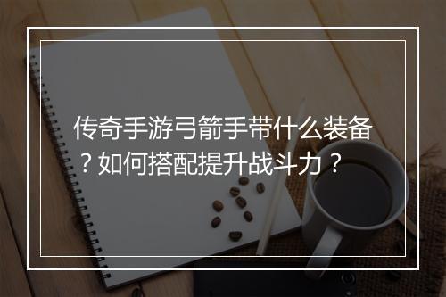 传奇手游弓箭手带什么装备？如何搭配提升战斗力？