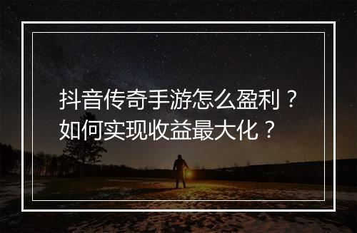 抖音传奇手游怎么盈利？如何实现收益最大化？
