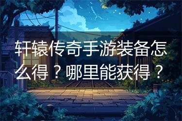 轩辕传奇手游装备怎么得？哪里能获得？