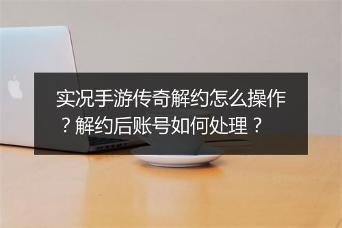 实况手游传奇解约怎么操作？解约后账号如何处理？