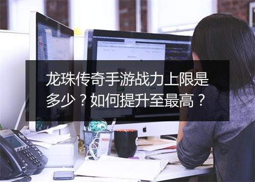 龙珠传奇手游战力上限是多少？如何提升至最高？