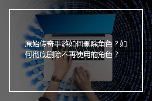 原始传奇手游如何删除角色？如何彻底删除不再使用的角色？