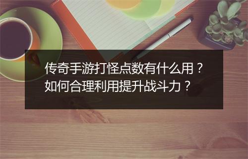 传奇手游打怪点数有什么用？如何合理利用提升战斗力？