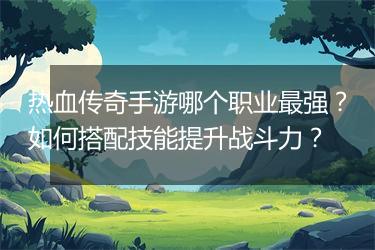热血传奇手游哪个职业最强？如何搭配技能提升战斗力？