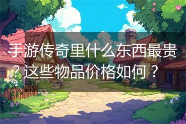 手游传奇里什么东西最贵？这些物品价格如何？
