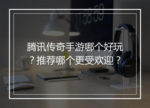 腾讯传奇手游哪个好玩？推荐哪个更受欢迎？