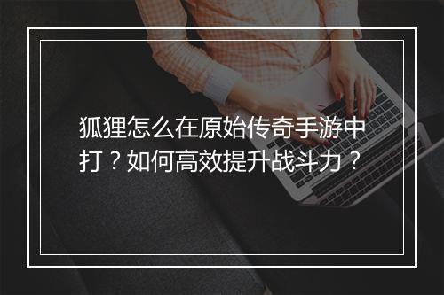 狐狸怎么在原始传奇手游中打？如何高效提升战斗力？