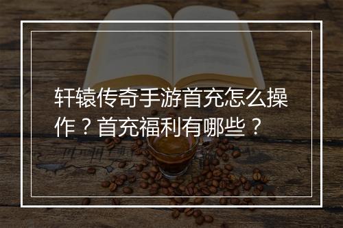 轩辕传奇手游首充怎么操作？首充福利有哪些？
