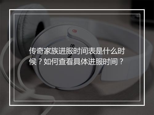 传奇家族进服时间表是什么时候？如何查看具体进服时间？