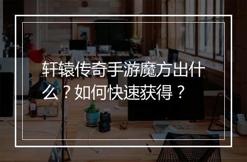 轩辕传奇手游魔方出什么？如何快速获得？