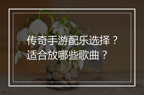 传奇手游配乐选择？适合放哪些歌曲？