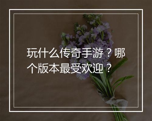 玩什么传奇手游？哪个版本最受欢迎？