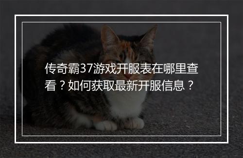 传奇霸37游戏开服表在哪里查看？如何获取最新开服信息？