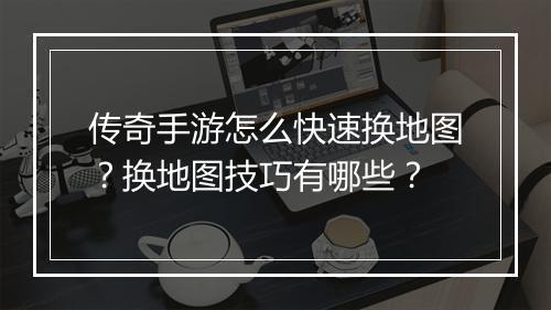 传奇手游怎么快速换地图？换地图技巧有哪些？
