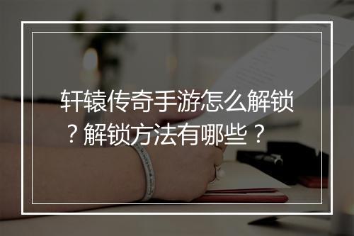 轩辕传奇手游怎么解锁？解锁方法有哪些？