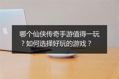 哪个仙侠传奇手游值得一玩？如何选择好玩的游戏？