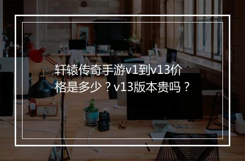 轩辕传奇手游v1到v13价格是多少？v13版本贵吗？