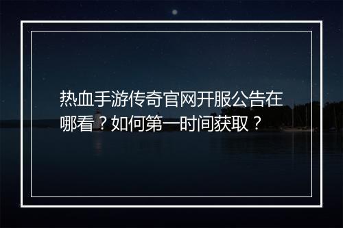 热血手游传奇官网开服公告在哪看？如何第一时间获取？
