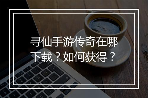 寻仙手游传奇在哪下载？如何获得？