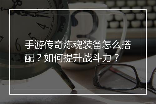 手游传奇炼魂装备怎么搭配？如何提升战斗力？