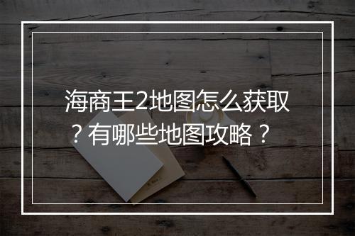 海商王2地图怎么获取？有哪些地图攻略？