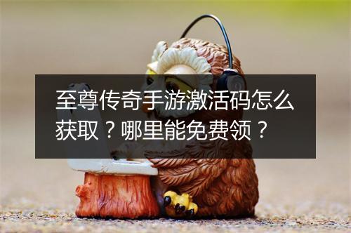 至尊传奇手游激活码怎么获取？哪里能免费领？