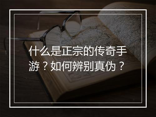 什么是正宗的传奇手游？如何辨别真伪？