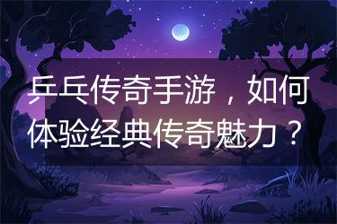 乒乓传奇手游，如何体验经典传奇魅力？