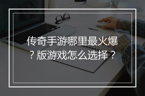 传奇手游哪里最火爆？版游戏怎么选择？