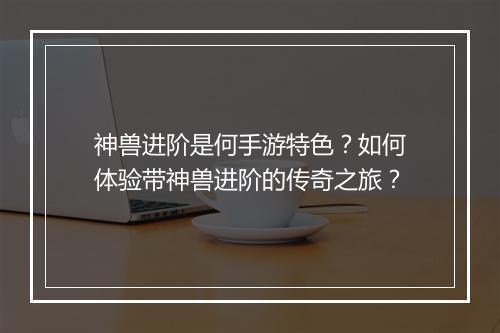 神兽进阶是何手游特色？如何体验带神兽进阶的传奇之旅？