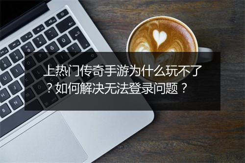 上热门传奇手游为什么玩不了？如何解决无法登录问题？