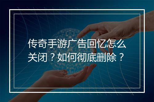 传奇手游广告回忆怎么关闭？如何彻底删除？