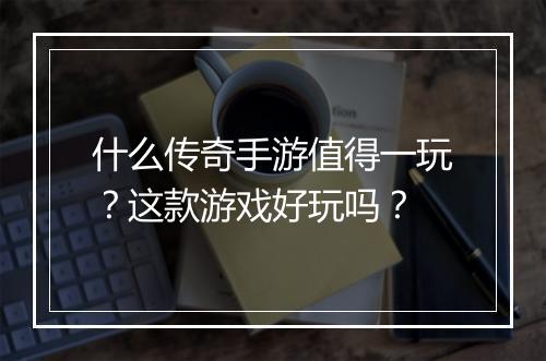什么传奇手游值得一玩？这款游戏好玩吗？