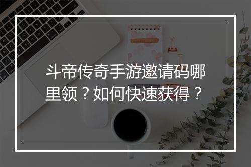 斗帝传奇手游邀请码哪里领？如何快速获得？