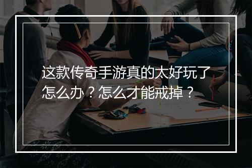 这款传奇手游真的太好玩了怎么办？怎么才能戒掉？