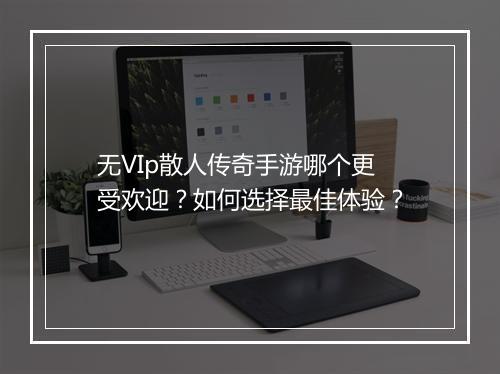 无VIp散人传奇手游哪个更受欢迎？如何选择最佳体验？